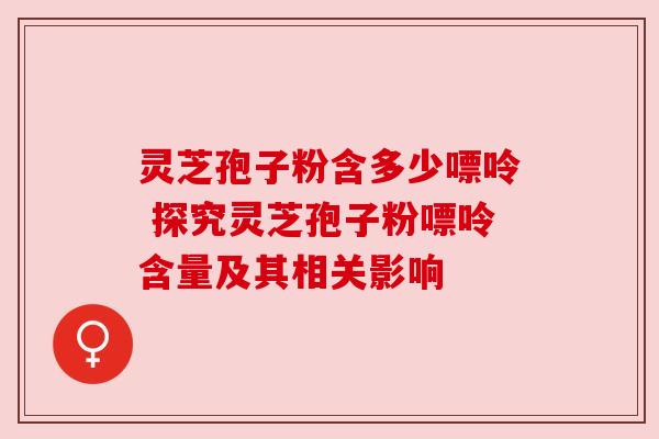 灵芝孢子粉含多少嘌呤 探究灵芝孢子粉嘌呤含量及其相关影响 灵芝孢子粉含多少嘌呤 探究灵芝孢子粉嘌呤含量及其相关影响