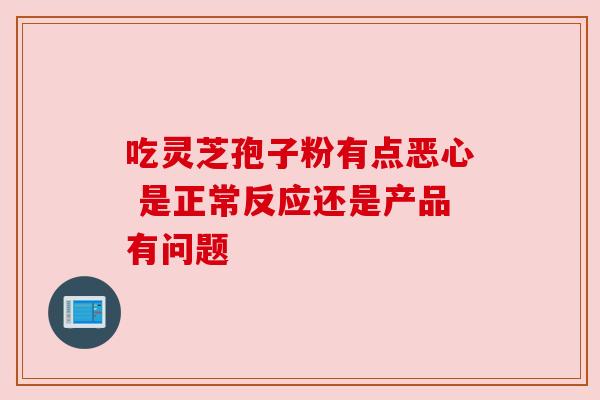 吃灵芝孢子粉有点恶心 是正常反应还是产品有问题 吃灵芝孢子粉有点恶心 是正常反应还是产品有问题