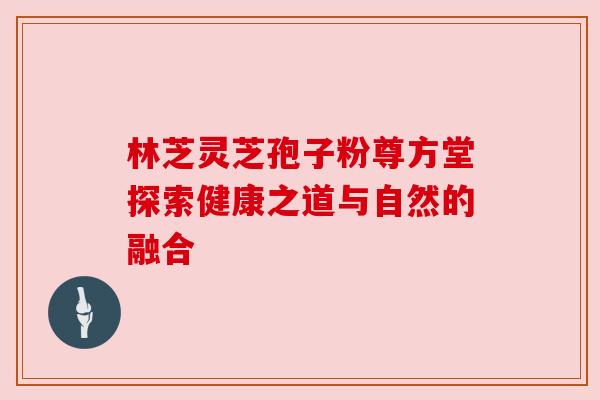 林芝灵芝孢子粉尊方堂探索健康之道与自然的融合 林芝灵芝孢子粉尊方堂探索健康之道与自然的融合