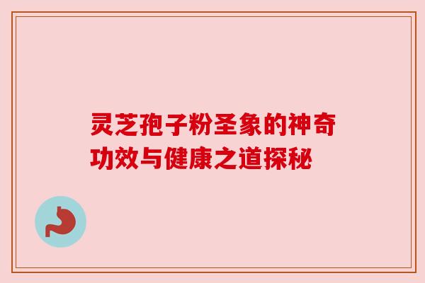 灵芝孢子粉圣象的神奇功效与健康之道探秘