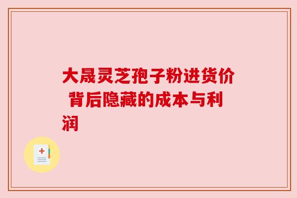 大晟灵芝孢子粉进货价 背后隐藏的成本与利润 大晟灵芝孢子粉进货价 背后隐藏的成本与利润