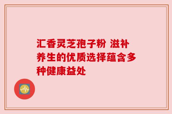 汇香灵芝孢子粉 滋补养生的优质选择蕴含多种健康益处