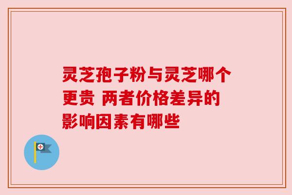 灵芝孢子粉与灵芝哪个更贵 两者价格差异的影响因素有哪些 灵芝孢子粉与灵芝哪个更贵 两者价格差异的影响因素有哪些