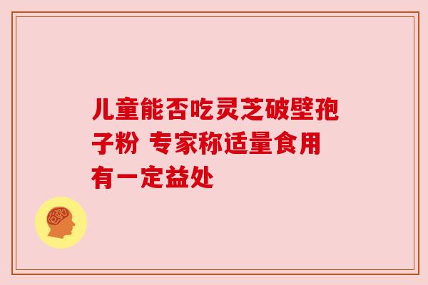 儿童能否吃灵芝破壁孢子粉 专家称适量食用有一定益处 儿童能否吃灵芝破壁孢子粉 专家称适量食用有一定益处