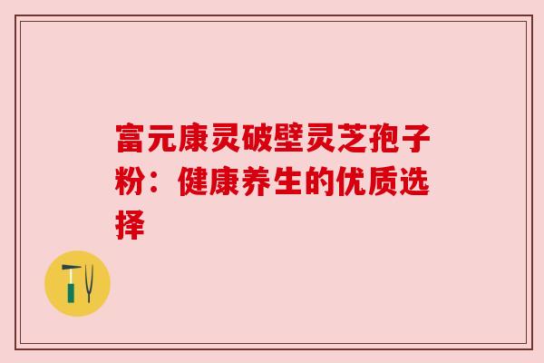 富元康灵破壁灵芝孢子粉:健康养生的优质选择 富元康灵破壁灵芝孢子粉:健康养生的优质选择