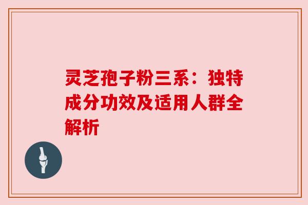 灵芝孢子粉三系：独特成分功效及适用人群全解析