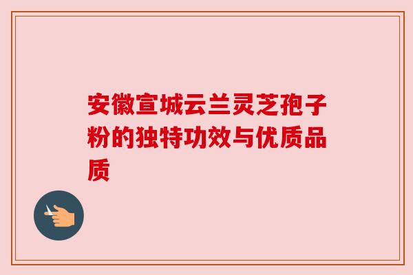 安徽宣城云兰灵芝孢子粉的独特功效与优质品质