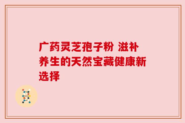 广药灵芝孢子粉 滋补养生的天然宝藏健康新选择