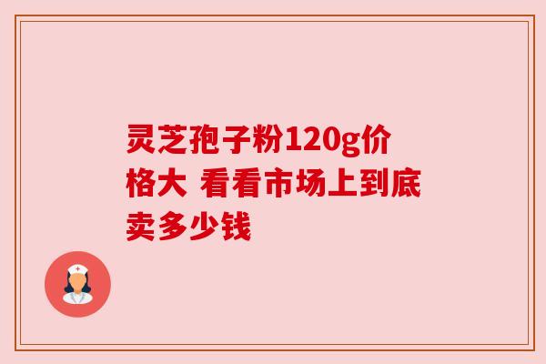 灵芝孢子粉120g价格大 看看市场上到底卖多少钱 灵芝孢子粉120g价格大 看看市场上到底卖多少钱