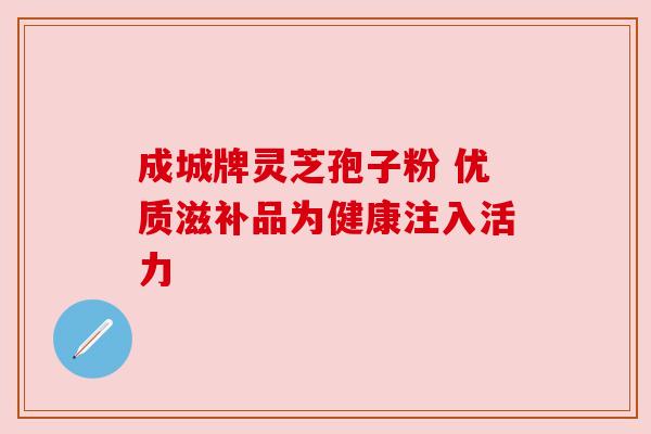 成城牌灵芝孢子粉 优质滋补品为健康注入活力 成城牌灵芝孢子粉 优质滋补品为健康注入活力