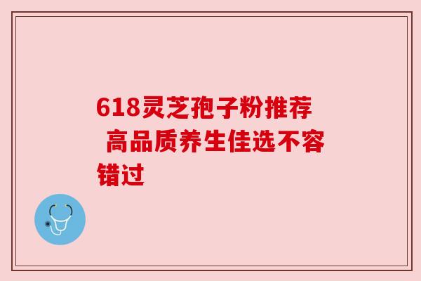 618灵芝孢子粉推荐 高品质养生佳选不容错过 618灵芝孢子粉推荐 高品质养生佳选不容错过