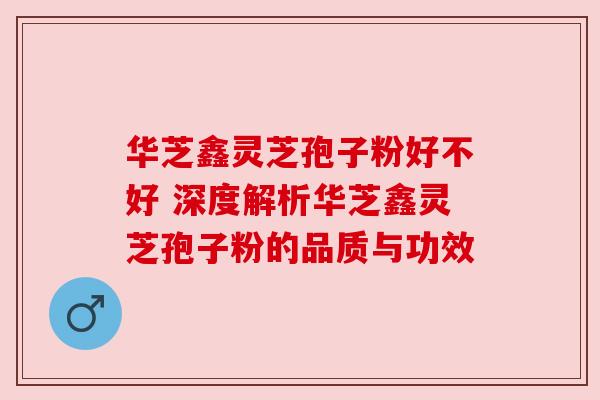 华芝鑫灵芝孢子粉好不好 深度解析华芝鑫灵芝孢子粉的品质与功效 华芝鑫灵芝孢子粉好不好 深度解析华芝鑫灵芝孢子粉的品质与功效