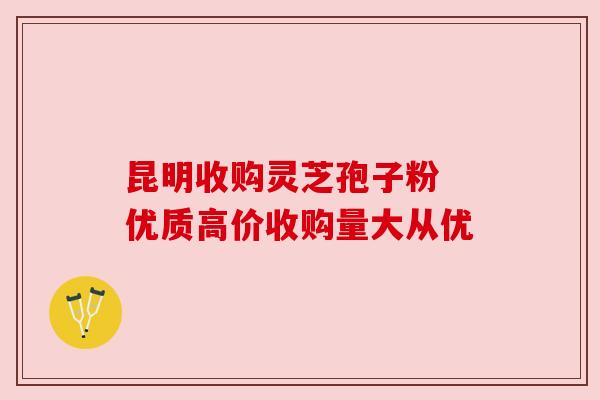 昆明收购灵芝孢子粉 优质高价收购量大从优 昆明收购灵芝孢子粉 优质高价收购量大从优