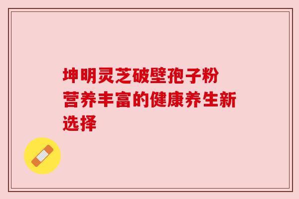 坤明灵芝破壁孢子粉 营养丰富的健康养生新选择 坤明灵芝破壁孢子粉 营养丰富的健康养生新选择