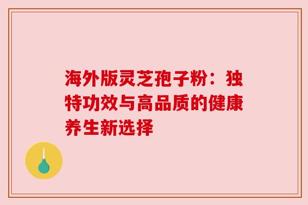 海外版灵芝孢子粉：独特功效与高品质的健康养生新选择