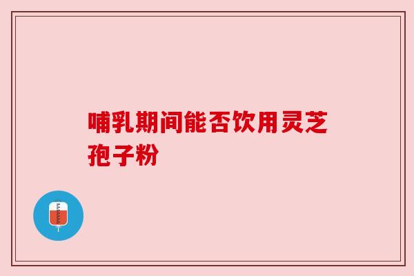 哺乳期间能否饮用灵芝孢子粉 哺乳期间能否饮用灵芝孢子粉