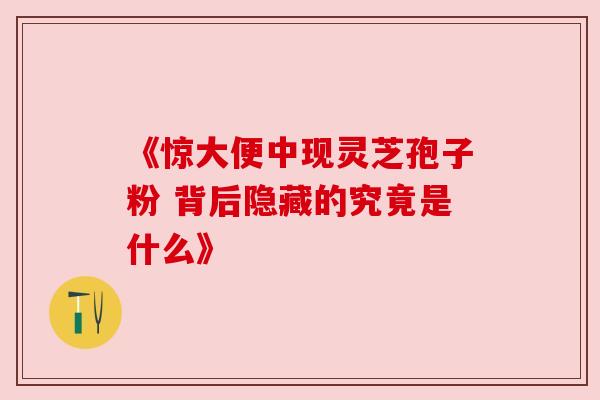 《惊大便中现灵芝孢子粉 背后隐藏的究竟是什么》 《惊大便中现灵芝孢子粉 背后隐藏的究竟是什么》