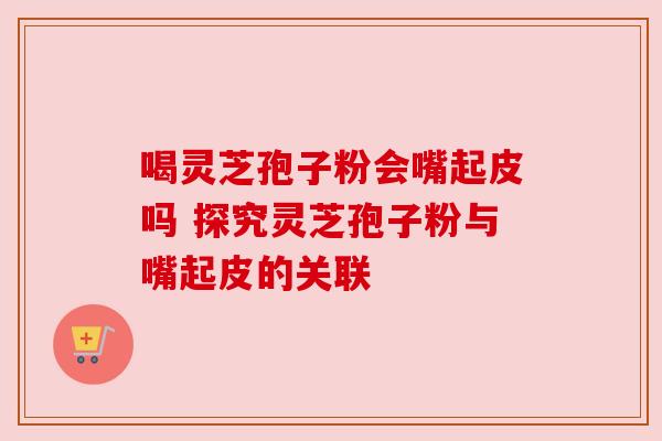 喝灵芝孢子粉会嘴起皮吗 探究灵芝孢子粉与嘴起皮的关联