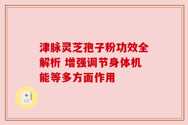 津脉灵芝孢子粉功效全解析 增强调节身体机能等多方面作用 津脉灵芝孢子粉功效全解析 增强调节身体机能等多方面作用