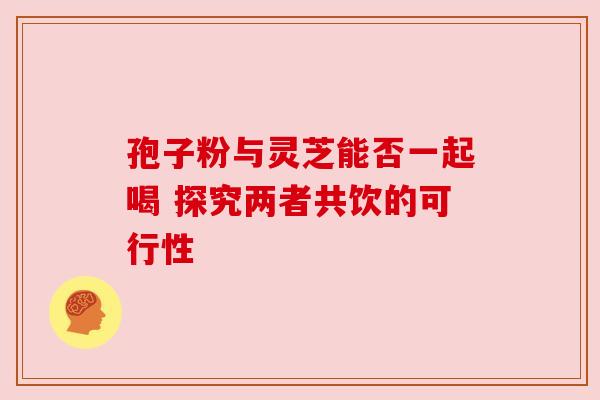 孢子粉与灵芝能否一起喝 探究两者共饮的可行性 孢子粉与灵芝能否一起喝 探究两者共饮的可行性