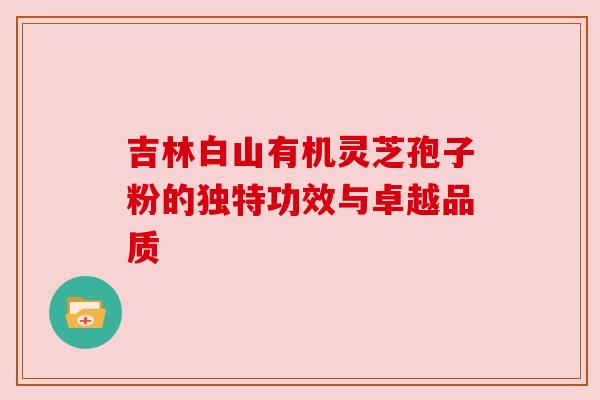 吉林白山有机灵芝孢子粉的独特功效与卓越品质