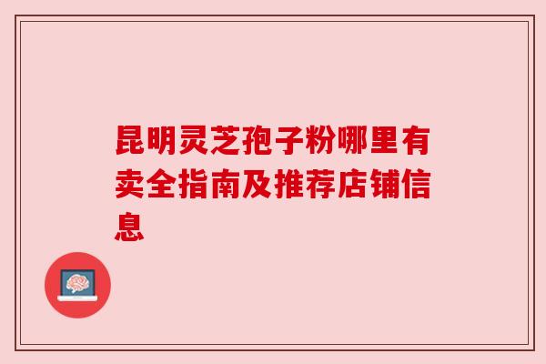 昆明灵芝孢子粉哪里有卖全指南及推荐店铺信息