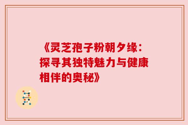 《灵芝孢子粉朝夕缘：探寻其独特魅力与健康相伴的奥秘》
