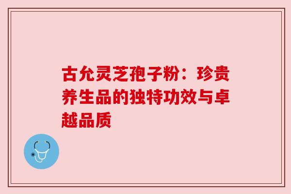 古允灵芝孢子粉:珍贵养生品的独特功效与卓越品质 古允灵芝孢子粉:珍贵养生品的独特功效与卓越品质