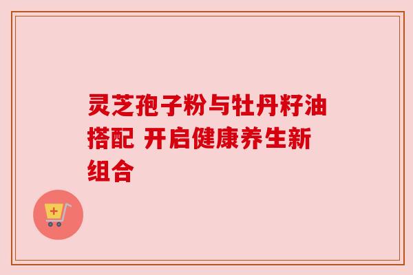 灵芝孢子粉与牡丹籽油搭配 开启健康养生新组合