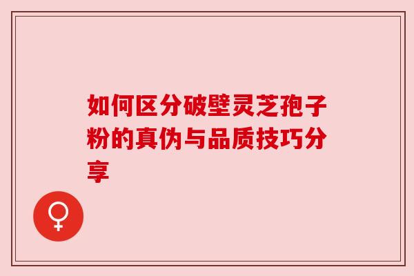 如何区分破壁灵芝孢子粉的真伪与品质技巧分享 如何区分破壁灵芝孢子粉的真伪与品质技巧分享