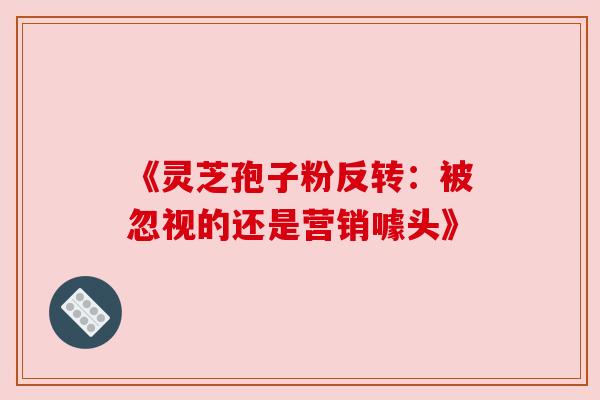 《灵芝孢子粉反转:被忽视的还是营销噱头》 《灵芝孢子粉反转:被忽视的还是营销噱头》