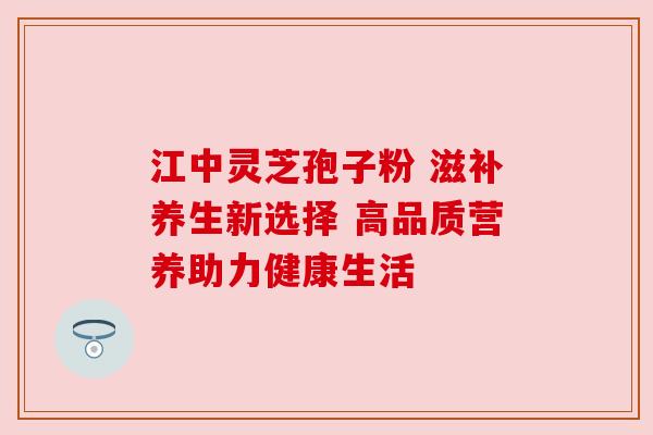 江中灵芝孢子粉 滋补养生新选择 高品质营养助力健康生活 江中灵芝孢子粉 滋补养生新选择 高品质营养助力健康生活