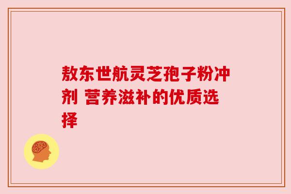 敖东世航灵芝孢子粉冲剂 营养滋补的优质选择 敖东世航灵芝孢子粉冲剂 营养滋补的优质选择