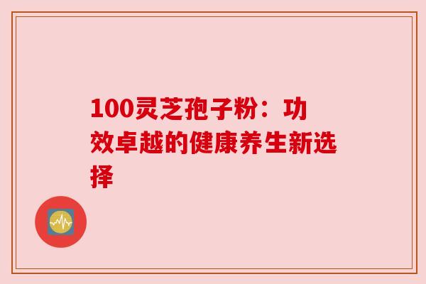 100灵芝孢子粉:功效卓越的健康养生新选择 100灵芝孢子粉:功效卓越的健康养生新选择