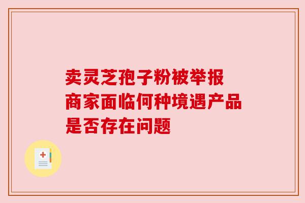 卖灵芝孢子粉被举报 商家面临何种境遇产品是否存在问题 卖灵芝孢子粉被举报 商家面临何种境遇产品是否存在问题