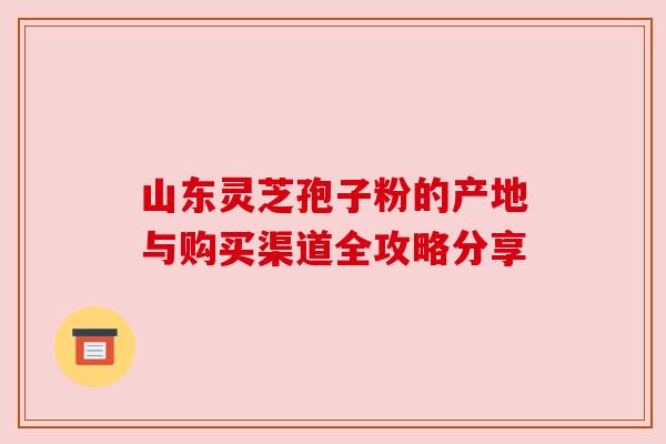 山东灵芝孢子粉的产地与购买渠道全攻略分享 山东灵芝孢子粉的产地与购买渠道全攻略分享