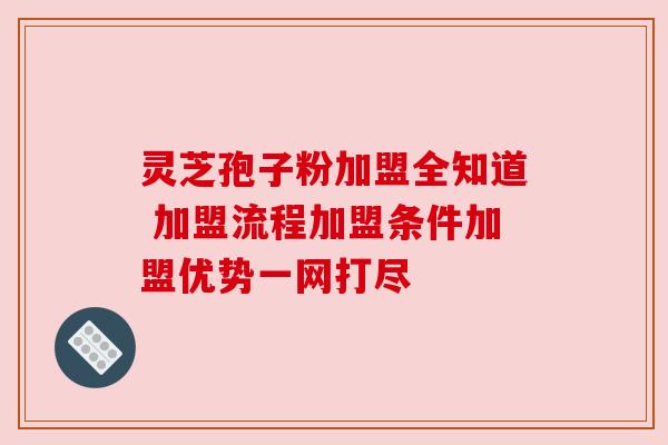 灵芝孢子粉加盟全知道 加盟流程加盟条件加盟优势一网打尽