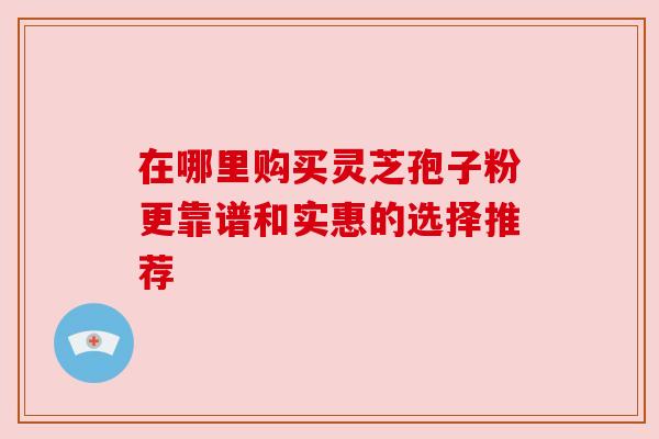 在哪里购买灵芝孢子粉更靠谱和实惠的选择推荐