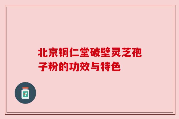 北京铜仁堂破壁灵芝孢子粉的功效与特色 北京铜仁堂破壁灵芝孢子粉的功效与特色