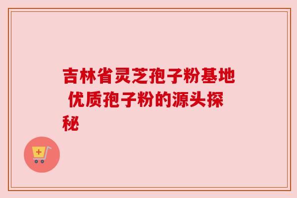 吉林省灵芝孢子粉基地 优质孢子粉的源头探秘 吉林省灵芝孢子粉基地 优质孢子粉的源头探秘