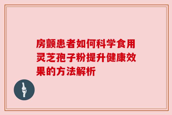 房颤患者如何科学食用灵芝孢子粉提升健康效果的方法解析 房颤患者如何科学食用灵芝孢子粉提升健康效果的方法解析