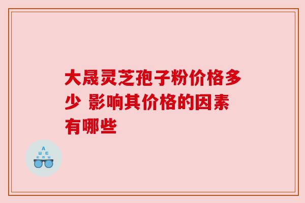 大晟灵芝孢子粉价格多少 影响其价格的因素有哪些 大晟灵芝孢子粉价格多少 影响其价格的因素有哪些