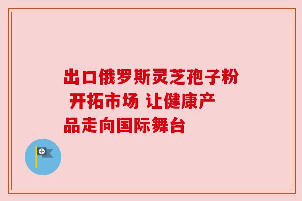 出口俄罗斯灵芝孢子粉 开拓市场 让健康产品走向国际舞台
