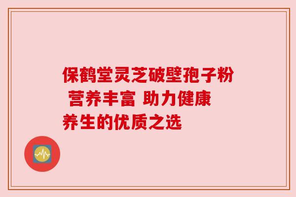 保鹤堂灵芝破壁孢子粉 营养丰富 助力健康养生的优质之选 保鹤堂灵芝破壁孢子粉 营养丰富 助力健康养生的优质之选