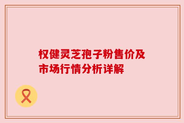 权健灵芝孢子粉售价及市场行情分析详解 权健灵芝孢子粉售价及市场行情分析详解