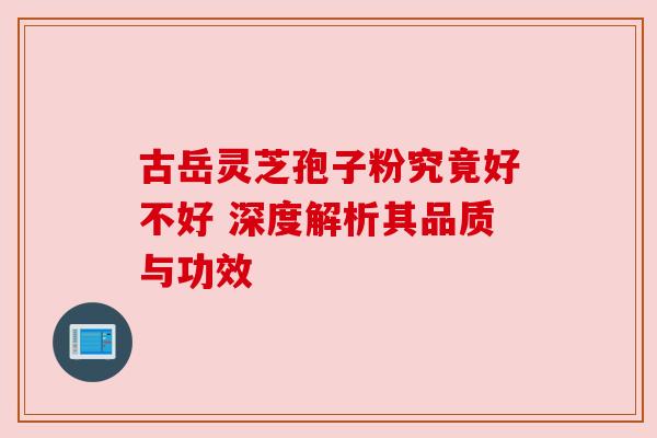 古岳灵芝孢子粉究竟好不好 深度解析其品质与功效 古岳灵芝孢子粉究竟好不好 深度解析其品质与功效