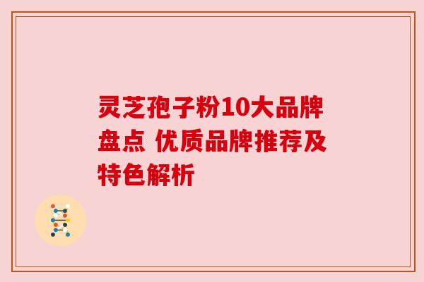 灵芝孢子粉10大品牌盘点 优质品牌推荐及特色解析 灵芝孢子粉10大品牌盘点 优质品牌推荐及特色解析
