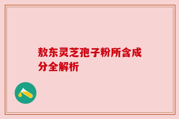 敖东灵芝孢子粉所含成分全解析 敖东灵芝孢子粉所含成分全解析
