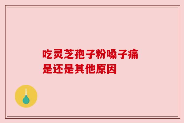 吃灵芝孢子粉嗓子痛 是还是其他原因 吃灵芝孢子粉嗓子痛 是还是其他原因