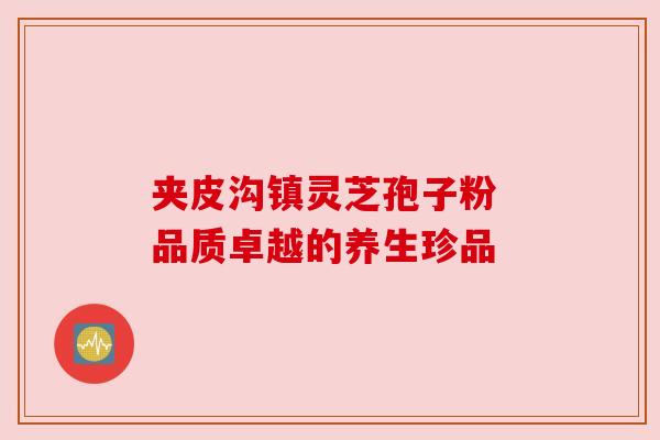 夹皮沟镇灵芝孢子粉 品质卓越的养生珍品 夹皮沟镇灵芝孢子粉 品质卓越的养生珍品
